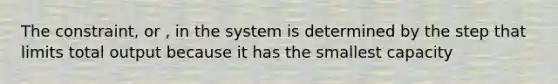 The constraint, or , in the system is determined by the step that limits total output because it has the smallest capacity