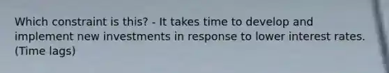 Which constraint is this? - It takes time to develop and implement new investments in response to lower interest rates. (Time lags)