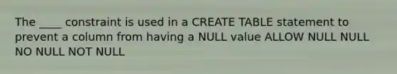 The ____ constraint is used in a CREATE TABLE statement to prevent a column from having a NULL value ALLOW NULL NULL NO NULL NOT NULL