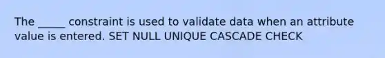 The _____ constraint is used to validate data when an attribute value is entered. SET NULL UNIQUE CASCADE CHECK