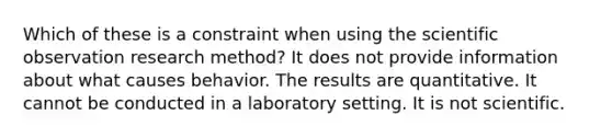 Which of these is a constraint when using the scientific observation research method? It does not provide information about what causes behavior. The results are quantitative. It cannot be conducted in a laboratory setting. It is not scientific.