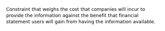 Constraint that weighs the cost that companies will incur to provide the information against the benefit that financial statement users will gain from having the information available.