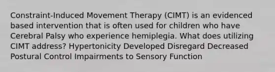 Constraint-Induced Movement Therapy (CIMT) is an evidenced based intervention that is often used for children who have Cerebral Palsy who experience hemiplegia. What does utilizing CIMT address? Hypertonicity Developed Disregard Decreased Postural Control Impairments to Sensory Function