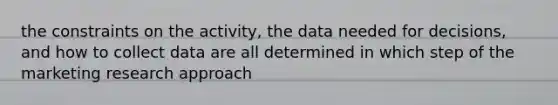 the constraints on the activity, the data needed for decisions, and how to collect data are all determined in which step of the marketing research approach