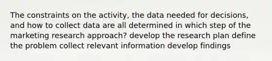 The constraints on the activity, the data needed for decisions, and how to collect data are all determined in which step of the marketing research approach? develop the research plan define the problem collect relevant information develop findings