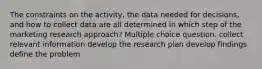 The constraints on the activity, the data needed for decisions, and how to collect data are all determined in which step of the marketing research approach? Multiple choice question. collect relevant information develop the research plan develop findings define the problem