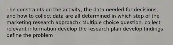 The constraints on the activity, the data needed for decisions, and how to collect data are all determined in which step of the marketing research approach? Multiple choice question. collect relevant information develop the research plan develop findings define the problem