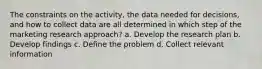 The constraints on the activity, the data needed for decisions, and how to collect data are all determined in which step of the marketing research approach? a. Develop the research plan b. Develop findings c. Define the problem d. Collect relevant information