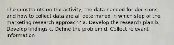 The constraints on the activity, the data needed for decisions, and how to collect data are all determined in which step of the marketing research approach? a. Develop the research plan b. Develop findings c. Define the problem d. Collect relevant information