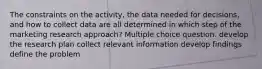 The constraints on the activity, the data needed for decisions, and how to collect data are all determined in which step of the marketing research approach? Multiple choice question. develop the research plan collect relevant information develop findings define the problem