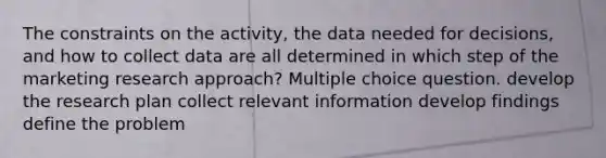 The constraints on the activity, the data needed for decisions, and how to collect data are all determined in which step of the marketing research approach? Multiple choice question. develop the research plan collect relevant information develop findings define the problem