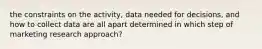 the constraints on the activity, data needed for decisions, and how to collect data are all apart determined in which step of marketing research approach?