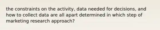 the constraints on the activity, data needed for decisions, and how to collect data are all apart determined in which step of marketing research approach?