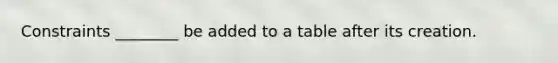 Constraints ________ be added to a table after its creation.