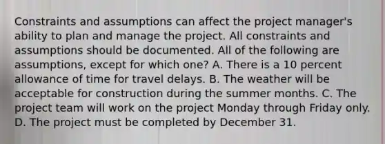 Constraints and assumptions can affect the project manager's ability to plan and manage the project. All constraints and assumptions should be documented. All of the following are assumptions, except for which one? A. There is a 10 percent allowance of time for travel delays. B. The weather will be acceptable for construction during the summer months. C. The project team will work on the project Monday through Friday only. D. The project must be completed by December 31.