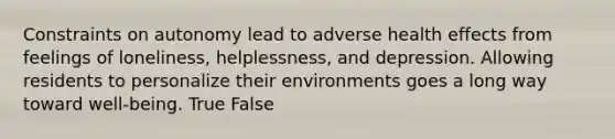 Constraints on autonomy lead to adverse health effects from feelings of loneliness, helplessness, and depression. Allowing residents to personalize their environments goes a long way toward well-being. True False