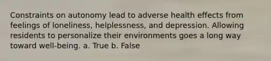 Constraints on autonomy lead to adverse health effects from feelings of loneliness, helplessness, and depression. Allowing residents to personalize their environments goes a long way toward well-being. a. True b. False