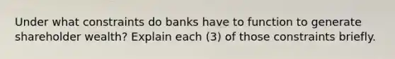 Under what constraints do banks have to function to generate shareholder wealth? Explain each (3) of those constraints briefly.