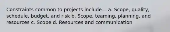 Constraints common to projects include— a. Scope, quality, schedule, budget, and risk b. Scope, teaming, planning, and resources c. Scope d. Resources and communication