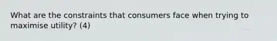 What are the constraints that consumers face when trying to maximise utility? (4)