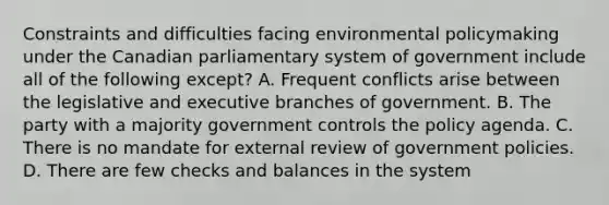 Constraints and difficulties facing environmental policymaking under the Canadian parliamentary system of government include all of the following except? A. Frequent conflicts arise between the legislative and executive branches of government. B. The party with a majority government controls the policy agenda. C. There is no mandate for external review of government policies. D. There are few checks and balances in the system