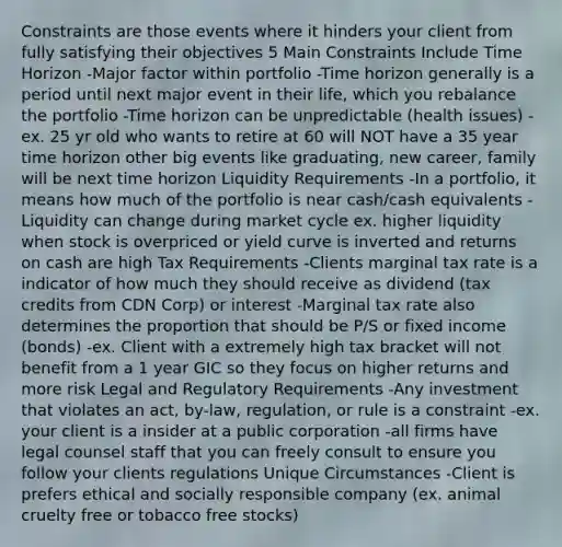 Constraints are those events where it hinders your client from fully satisfying their objectives 5 Main Constraints Include Time Horizon -Major factor within portfolio -Time horizon generally is a period until next major event in their life, which you rebalance the portfolio -Time horizon can be unpredictable (health issues) -ex. 25 yr old who wants to retire at 60 will NOT have a 35 year time horizon other big events like graduating, new career, family will be next time horizon Liquidity Requirements -In a portfolio, it means how much of the portfolio is near cash/cash equivalents -Liquidity can change during market cycle ex. higher liquidity when stock is overpriced or yield curve is inverted and returns on cash are high Tax Requirements -Clients marginal tax rate is a indicator of how much they should receive as dividend (tax credits from CDN Corp) or interest -Marginal tax rate also determines the proportion that should be P/S or fixed income (bonds) -ex. Client with a extremely high tax bracket will not benefit from a 1 year GIC so they focus on higher returns and more risk Legal and Regulatory Requirements -Any investment that violates an act, by-law, regulation, or rule is a constraint -ex. your client is a insider at a public corporation -all firms have legal counsel staff that you can freely consult to ensure you follow your clients regulations Unique Circumstances -Client is prefers ethical and socially responsible company (ex. animal cruelty free or tobacco free stocks)