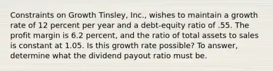 Constraints on Growth Tinsley, Inc., wishes to maintain a growth rate of 12 percent per year and a debt-equity ratio of .55. The profit margin is 6.2 percent, and the ratio of total assets to sales is constant at 1.05. Is this growth rate possible? To answer, determine what the dividend payout ratio must be.