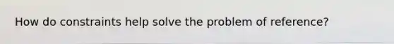 How do constraints help solve the problem of reference?