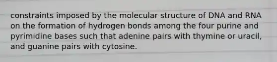 constraints imposed by the molecular structure of DNA and RNA on the formation of hydrogen bonds among the four purine and pyrimidine bases such that adenine pairs with thymine or uracil, and guanine pairs with cytosine.