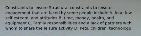 Constraints to leisure Structural constraints to leisure engagement that are faced by some people include A. fear, low self esteem, and attitudes B. time, money, health, and equipment C. Family responsibilities and a lack of partners with whom to share the leisure activity D. Pets, children, technologu