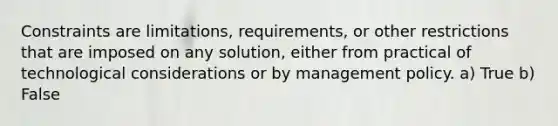 Constraints are limitations, requirements, or other restrictions that are imposed on any solution, either from practical of technological considerations or by management policy. a) True b) False