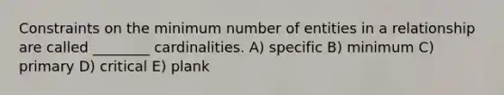 Constraints on the minimum number of entities in a relationship are called ________ cardinalities. A) specific B) minimum C) primary D) critical E) plank