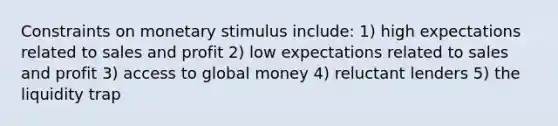 Constraints on monetary stimulus include: 1) high expectations related to sales and profit 2) low expectations related to sales and profit 3) access to global money 4) reluctant lenders 5) the liquidity trap