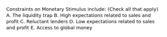 Constraints on Monetary Stimulus include: (Check all that apply) A. The liquidity trap B. High expectations related to sales and profit C. Reluctant lenders D. Low expectations related to sales and profit E. Access to global money