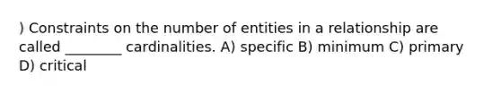 ) Constraints on the number of entities in a relationship are called ________ cardinalities. A) specific B) minimum C) primary D) critical