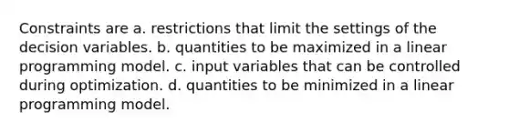 Constraints are a. restrictions that limit the settings of the decision variables. b. quantities to be maximized in a linear programming model. c. input variables that can be controlled during optimization. d. quantities to be minimized in a linear programming model.