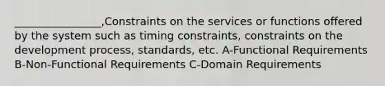 ________________,Constraints on the services or functions offered by the system such as timing constraints, constraints on the development process, standards, etc. A-Functional Requirements B-Non-Functional Requirements C-Domain Requirements