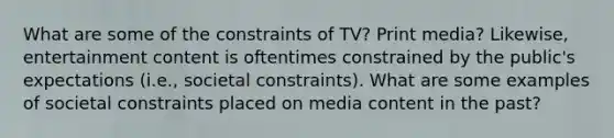 What are some of the constraints of TV? Print media? Likewise, entertainment content is oftentimes constrained by the public's expectations (i.e., societal constraints). What are some examples of societal constraints placed on media content in the past?