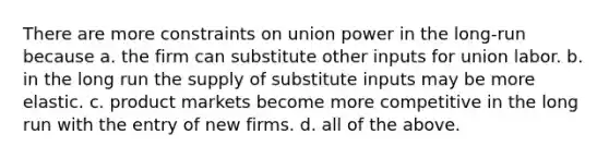 There are more constraints on union power in the long-run because a. the firm can substitute other inputs for union labor. b. in the long run the supply of substitute inputs may be more elastic. c. product markets become more competitive in the long run with the entry of new firms. d. all of the above.