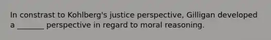 In constrast to Kohlberg's justice perspective, Gilligan developed a _______ perspective in regard to moral reasoning.