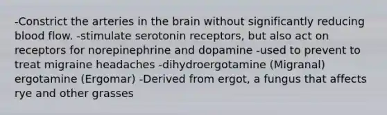 -Constrict the arteries in the brain without significantly reducing blood flow. -stimulate serotonin receptors, but also act on receptors for norepinephrine and dopamine -used to prevent to treat migraine headaches -dihydroergotamine (Migranal) ergotamine (Ergomar) -Derived from ergot, a fungus that affects rye and other grasses