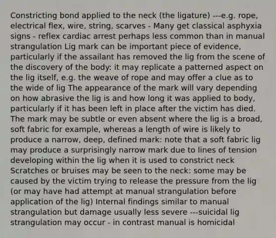 Constricting bond applied to the neck (the ligature) ---e.g. rope, electrical flex, wire, string, scarves - Many get classical asphyxia signs - reflex cardiac arrest perhaps less common than in manual strangulation Lig mark can be important piece of evidence, particularly if the assailant has removed the lig from the scene of the discovery of the body: it may replicate a patterned aspect on the lig itself, e.g. the weave of rope and may offer a clue as to the wide of lig The appearance of the mark will vary depending on how abrasive the lig is and how long it was applied to body, particularly if it has been left in place after the victim has died. The mark may be subtle or even absent where the lig is a broad, soft fabric for example, whereas a length of wire is likely to produce a narrow, deep, defined mark: note that a soft fabric lig may produce a surprisingly narrow mark due to lines of tension developing within the lig when it is used to constrict neck Scratches or bruises may be seen to the neck: some may be caused by the victim trying to release the pressure from the lig (or may have had attempt at manual strangulation before application of the lig) Internal findings similar to manual strangulation but damage usually less severe ---suicidal lig strangulation may occur - in contrast manual is homicidal