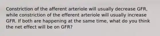 Constriction of the afferent arteriole will usually decrease GFR, while constriction of the efferent arteriole will usually increase GFR. If both are happening at the same time, what do you think the net effect will be on GFR?