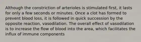 Although the constriction of arterioles is stimulated first, it lasts for only a few seconds or minutes. Once a clot has formed to prevent blood loss, it is followed in quick succession by the opposite reaction, vasodilation. The overall effect of vasodilation is to increase the flow of blood into the area, which facilitates the influx of immune components