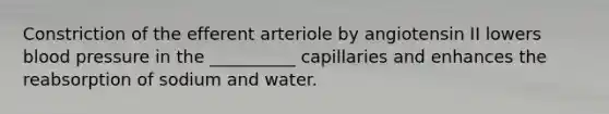 Constriction of the efferent arteriole by angiotensin II lowers blood pressure in the __________ capillaries and enhances the reabsorption of sodium and water.