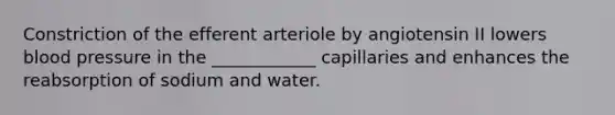 Constriction of the efferent arteriole by angiotensin II lowers blood pressure in the ____________ capillaries and enhances the reabsorption of sodium and water.