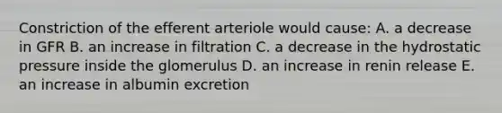 Constriction of the efferent arteriole would cause: A. a decrease in GFR B. an increase in filtration C. a decrease in the hydrostatic pressure inside the glomerulus D. an increase in renin release E. an increase in albumin excretion