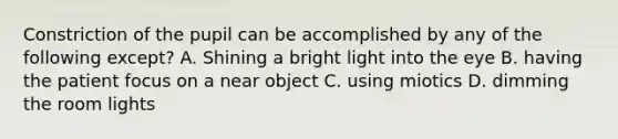 Constriction of the pupil can be accomplished by any of the following except? A. Shining a bright light into the eye B. having the patient focus on a near object C. using miotics D. dimming the room lights