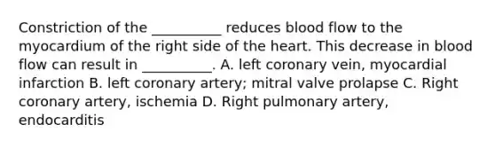 Constriction of the __________ reduces blood flow to the myocardium of the right side of the heart. This decrease in blood flow can result in __________. A. left coronary vein, myocardial infarction B. left coronary artery; mitral valve prolapse C. Right coronary artery, ischemia D. Right pulmonary artery, endocarditis