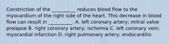 Constriction of the __________ reduces blood flow to the myocardium of the right side of the heart. This decrease in blood flow can result in __________. A. left coronary artery; mitral valve prolapse B. right coronary artery; ischemia C. left coronary vein; myocardial infarction D. right pulmonary artery; endocarditis